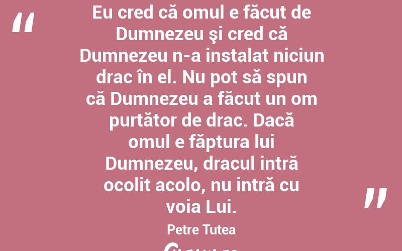 Eu cred că omul e făcut de Dumnezeu şi cred că Dumnezeu n-a instalat niciun drac în el. Nu pot să spun că Dumnezeu a făcut un om purtător de drac. Dacă omul e făptura lui Dumnezeu, dracul intră ocolit acolo, nu intră cu voia Lui. Petre Țuțea

