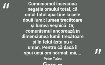  Comunismul înseamnă negaţia omului total, că omul total aparţine la cele două lumi: lumea trecătoare şi lumea veşnică. Or, comunismul ancorează în dimensiunea lumii trecătoare şi în felul ăsta nu e uman. Pentru că dacă îi spui unui om normal: mă,... Petre Țuțea...