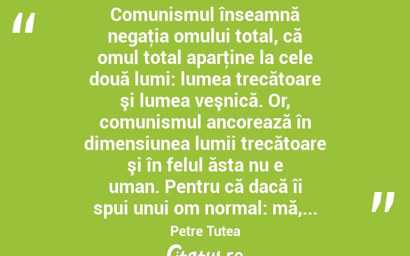  Comunismul înseamnă negaţia omului total, că omul total aparţine la cele două lumi: lumea trecătoare şi lumea veşnică. Or, comunismul ancorează în dimensiunea lumii trecătoare şi în felul ăsta nu e uman. Pentru că dacă îi spui unui om normal: mă,... Petre Țuțea
