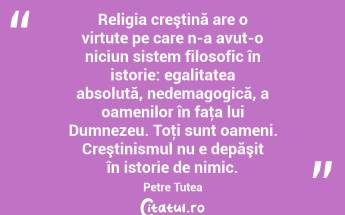  Religia creştină are o virtute pe care n-a avut-o niciun sistem filosofic în istorie: egalitatea absolută, nedemagogică, a oamenilor în faţa lui Dumnezeu. Toţi sunt oameni. Creştinismul nu e depăşit în istorie de nimic. Petre Țuțea...