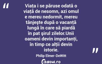  Viaţa i se păruse odată o viaţă de nesomn, azi omul e mereu nedormit, mereu tânjeşte după o vacanţă lungă în care să piardă în pat şirul zilelor.Unii oameni devin importanţi, în timp ce alţii devin istorie. Philip Elmer-DeWitt...