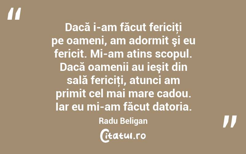 Dacă i-am făcut fericiţi pe oameni, am adormit şi eu fericit. Mi-am atins scopul. Dacă oamenii au ieşit din sală fericiţi, atunci am primit cel mai mare cadou. Iar eu mi-am făcut datoria. Radu Beligan