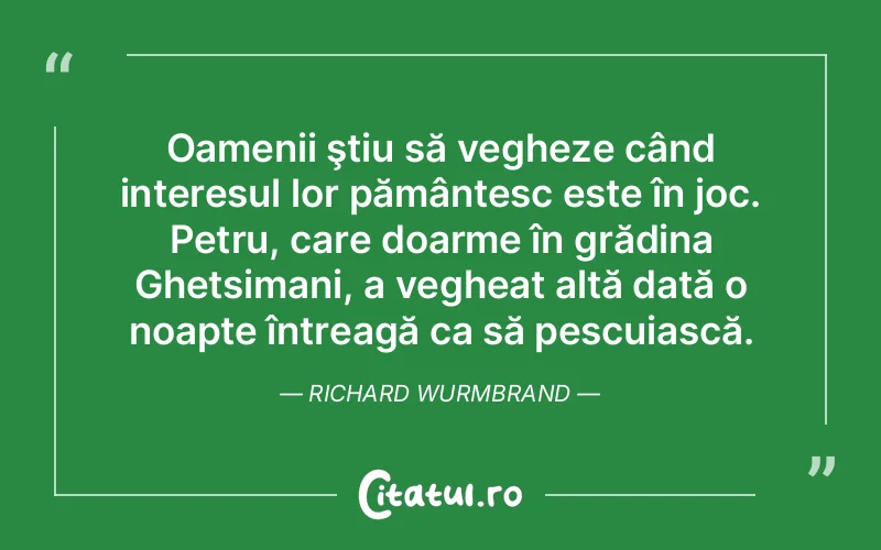 Oamenii ştiu să vegheze când interesul lor pământesc este în joc. Petru, care doarme în grădina Ghetsimani, a vegheat altă dată o noapte întreagă ca să pescuiască. Richard Wurmbrand