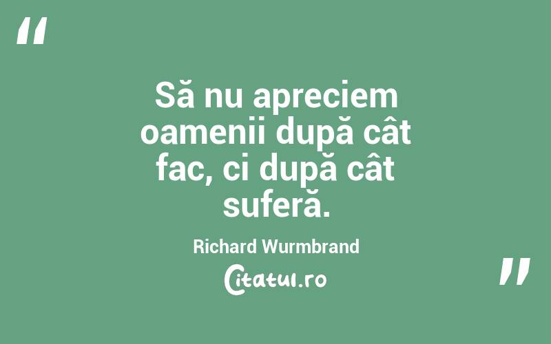 Să nu apreciem oamenii după cât fac, ci după cât suferă. Richard Wurmbrand
