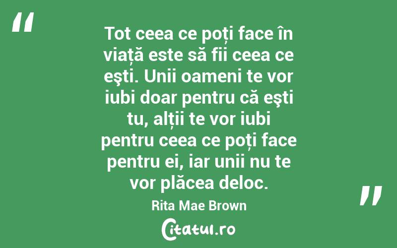 Tot ceea ce poţi face în viaţă este să fii ceea ce eşti. Unii oameni te vor iubi doar pentru că eşti tu, alţii te vor iubi pentru ceea ce poţi face pentru ei, iar unii nu te vor plăcea deloc. Rita Mae Brown
