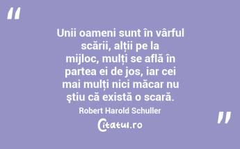 Unii oameni sunt în vârful scării, alţii pe la mijloc, mulţi se află în partea ei de jos, iar cei mai mulţi nici măcar nu ştiu că există o scară. Robert Harold Schuller...