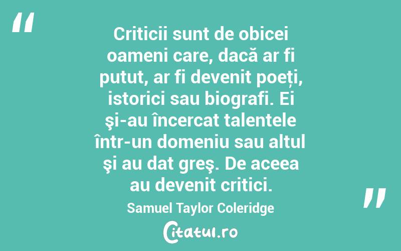 Criticii sunt de obicei oameni care, dacă ar fi putut, ar fi devenit poeţi, istorici sau biografi. Ei şi-au încercat talentele într-un domeniu sau altul şi au dat greş. De aceea au devenit critici. Samuel Taylor Coleridge
