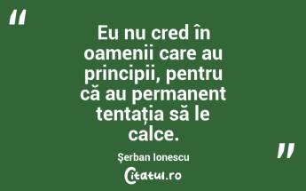 Eu nu cred în oamenii care au principii, pentru că au permanent tentaţia să le calce. Şerban Ionescu...