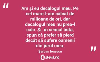 Am şi eu decalogul meu. Pe cel mare l-am călcat de milioane de ori, dar decalogul meu nu prea-l calc. Şi, în sensul ăsta, spun că prefer să pierd decât să sufere oamenii din jurul meu. Şerban Ionescu...
