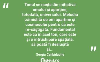  Tonul se naşte din iniţiativa omului şi aparţine, totodată, universului. Melodia zămislită de om aparţine şi cosmosului pentru că este re-câştigată. Fundamental este ca în acel ton, care este şi o întruchipare spaţială, să poată fi desluşită şi... Sergiu Celibidache...