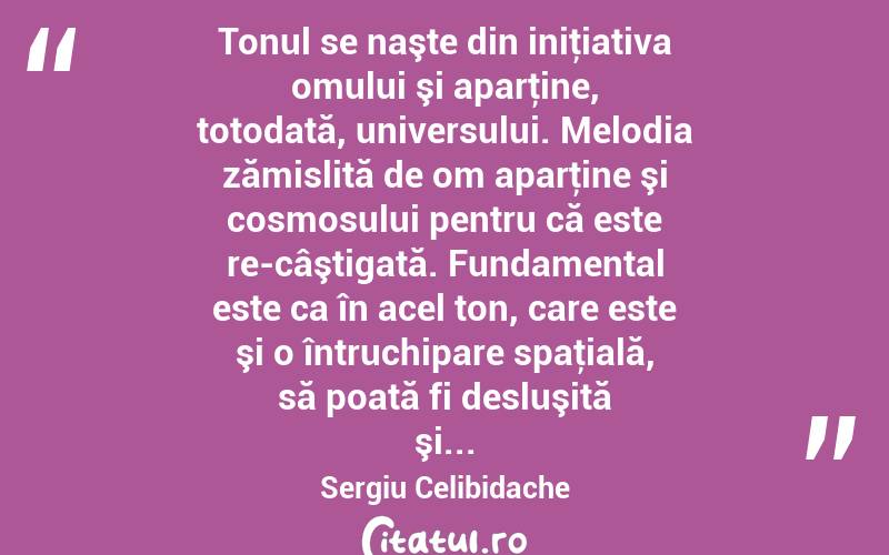  Tonul se naşte din iniţiativa omului şi aparţine, totodată, universului. Melodia zămislită de om aparţine şi cosmosului pentru că este re-câştigată. Fundamental este ca în acel ton, care este şi o întruchipare spaţială, să poată fi desluşită şi... Sergiu Celibidache
