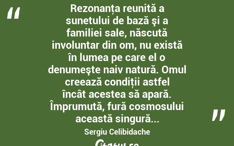  Rezonanţa reunită a sunetului de bază şi a familiei sale, născută involuntar din om, nu există în lumea pe care el o denumeşte naiv natură. Omul creează condiţii astfel încât acestea să apară. Împrumută, fură cosmosului această singură... Sergiu Celibidache
