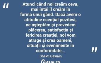  Atunci când noi creăm ceva, mai întâi îl creăm în forma unui gând. Dacă avem o atitudine esenţial pozitivă, ne aşteptăm şi prevedem plăcerea, satisfacţia şi fericirea creaţiei, noi vom atrage şi crea oameni, situaţii şi evenimente în conformitate... Shakti Gawain...