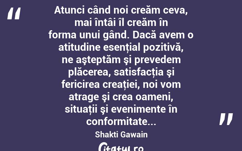  Atunci când noi creăm ceva, mai întâi îl creăm în forma unui gând. Dacă avem o atitudine esenţial pozitivă, ne aşteptăm şi prevedem plăcerea, satisfacţia şi fericirea creaţiei, noi vom atrage şi crea oameni, situaţii şi evenimente în conformitate... Shakti Gawain
