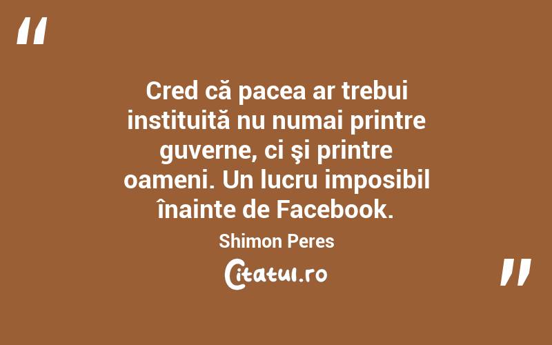 Cred că pacea ar trebui instituită nu numai printre guverne, ci şi printre oameni. Un lucru imposibil înainte de Facebook. Shimon Peres