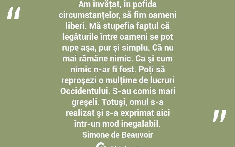  Am învăţat, în pofida circumstanţelor, să fim oameni liberi. Mă stupefia faptul că legăturile între oameni se pot rupe aşa, pur şi simplu. Că nu mai rămâne nimic. Ca şi cum nimic n-ar fi fost. Poţi să reproşezi o mulţime de lucruri Occidentului. S-au comis mari greşeli. Totuşi, omul s-a realizat şi s-a exprimat aici într-un mod inegalabil. Simone de Beauvoir