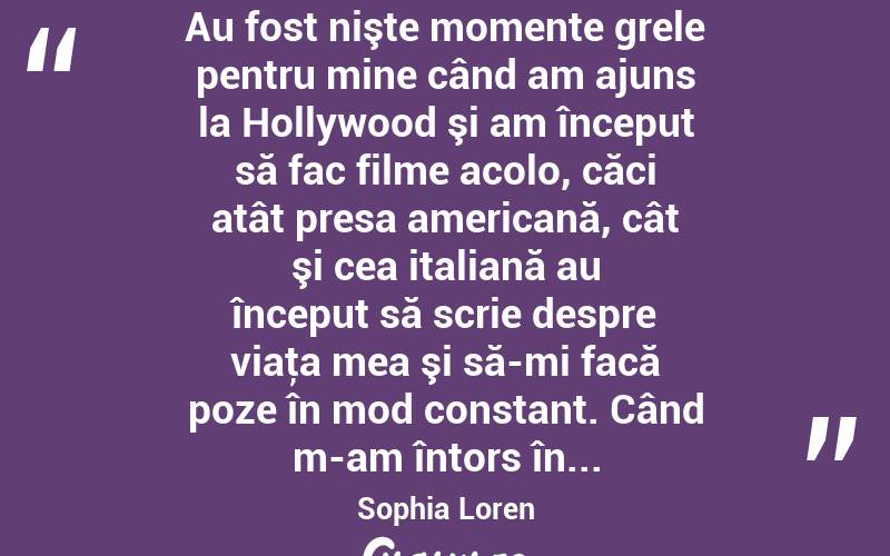  Au fost nişte momente grele pentru mine când am ajuns la Hollywood şi am început să fac filme acolo, căci atât presa americană, cât şi cea italiană au început să scrie despre viaţa mea şi să-mi facă poze în mod constant. Când m-am întors în... Sophia Loren