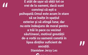 E atât de uşor să obţii tot ce vrei de la oameni, dacă sunt convinşi că eşti o psihopată.Omul este acum în stare să se înalţe în spaţiul exterior şi să atingă luna; dar nu este îndeajuns de moral pentru a trăi în pace cu vecinul său!Uneori, motivul greutăţii de-a vorbi cu oamenii constă în lipsa dinţilor suficient de ascuţiţi. Stanislaw Jerzy Lec...