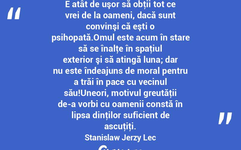 E atât de uşor să obţii tot ce vrei de la oameni, dacă sunt convinşi că eşti o psihopată.Omul este acum în stare să se înalţe în spaţiul exterior şi să atingă luna; dar nu este îndeajuns de moral pentru a trăi în pace cu vecinul său!Uneori, motivul greutăţii de-a vorbi cu oamenii constă în lipsa dinţilor suficient de ascuţiţi. Stanislaw Jerzy Lec

