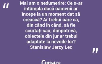 Mai am o nedumerire: Ce s-ar întâmpla dacă oamenii ar începe la un moment dat să crească? Ar trebui oare ca, din când în când, să fie scurtaţi sau, dimpotrivă, obiectele din jur ar trebui adaptate la nevoile lor? Stanislaw Jerzy Lec...