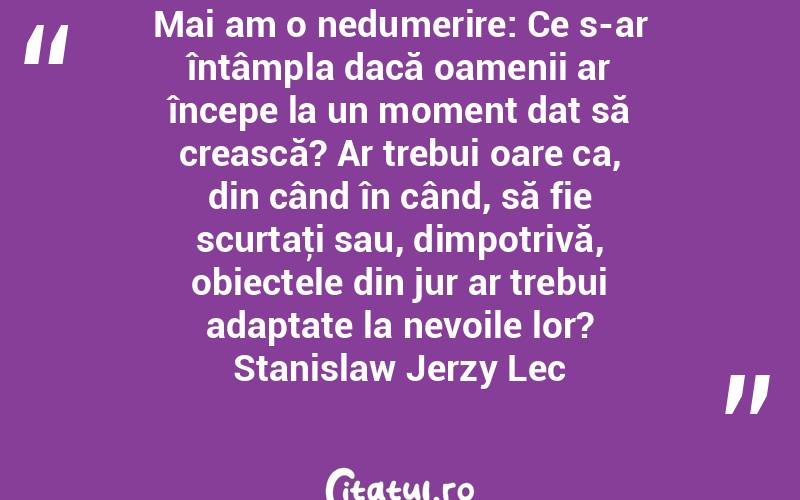 Mai am o nedumerire: Ce s-ar întâmpla dacă oamenii ar începe la un moment dat să crească? Ar trebui oare ca, din când în când, să fie scurtaţi sau, dimpotrivă, obiectele din jur ar trebui adaptate la nevoile lor? Stanislaw Jerzy Lec
