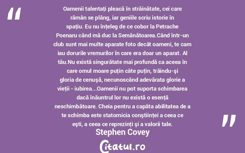 Oamenii talentaţi pleacă în străinătate, cei care rămân se plâng, iar geniile scriu istorie în spaţiu. Eu nu înţeleg de ce cobor la Petrache Poenaru când mă duc la Semănătoarea.Când într-un club sunt mai multe aparate foto decât oameni, te cam iau dorurile vremurilor în care era doar un aparat. Al tău.Nu există singurătate mai profundă ca aceea în care omul moare puţin câte puţin, trăindu-şi gloria de cenuşă, necunoscând adevărata glorie a vieţii - iubirea...Oamenii nu pot suporta schimbarea dacă înăuntrul lor nu există o esenţă neschimbătoare. Cheia pentru a capăta abilitatea de a te schimba este statornicia conştiinţei a ceea ce eşti, a ceea ce reprezinţi şi a valorii tale. Stephen Covey
