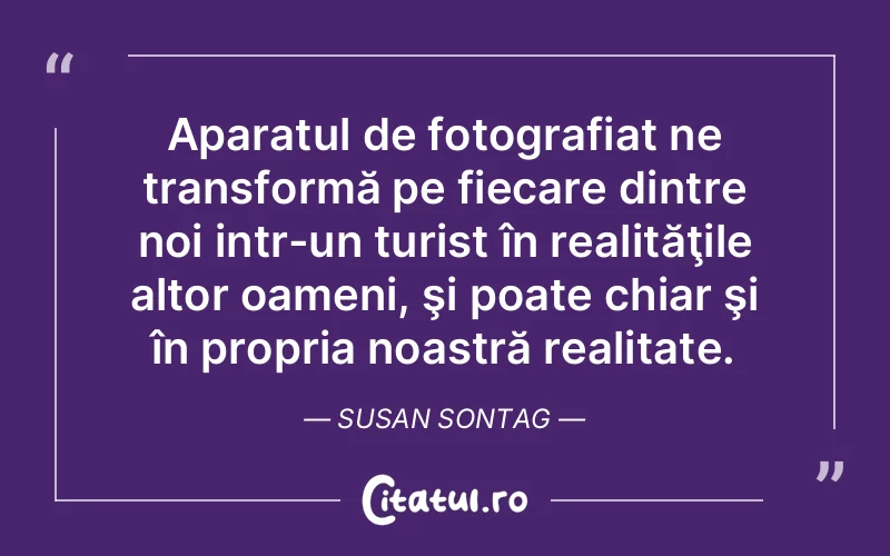 Aparatul de fotografiat ne transformă pe fiecare dintre noi intr-un turist în realităţile altor oameni, şi poate chiar şi în propria noastră realitate. Susan Sontag