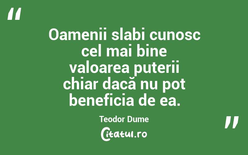 Oamenii slabi cunosc cel mai bine valoarea puterii chiar dacă nu pot beneficia de ea. Teodor Dume
