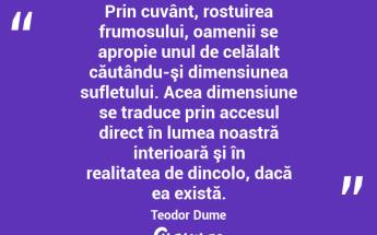 Prin cuvânt, rostuirea frumosului, oamenii se apropie unul de celălalt căutându-şi dimensiunea sufletului. Acea dimensiune se traduce prin accesul direct în lumea noastră interioară şi în realitatea de dincolo, dacă ea există. Teodor Dume...