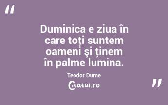 Duminica e ziua în care toţi suntem oameni şi ţinem în palme lumina. Teodor Dume...