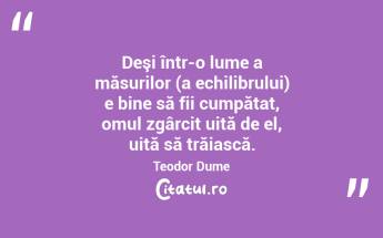 Deşi într-o lume a măsurilor (a echilibrului) e bine să fii cumpătat, omul zgârcit uită de el, uită să trăiască. Teodor Dume...