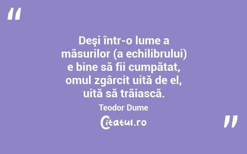Deşi într-o lume a măsurilor (a echilibrului) e bine să fii cumpătat, omul zgârcit uită de el, uită să trăiască. Teodor Dume
