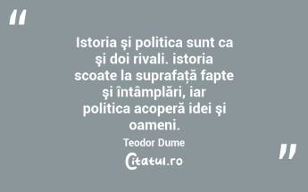 Istoria şi politica sunt ca şi doi rivali. istoria scoate la suprafaţă fapte şi întâmplări, iar politica acoperă idei şi oameni. Teodor Dume...