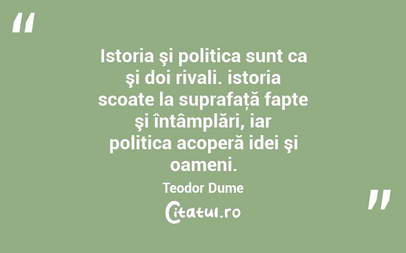 Istoria şi politica sunt ca şi doi rivali. istoria scoate la suprafaţă fapte şi întâmplări, iar politica acoperă idei şi oameni. Teodor Dume
