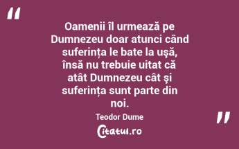 Oamenii îl urmează pe Dumnezeu doar atunci când suferinţa le bate la uşă, însă nu trebuie uitat că atât Dumnezeu cât şi suferinţa sunt parte din noi. Teodor Dume...