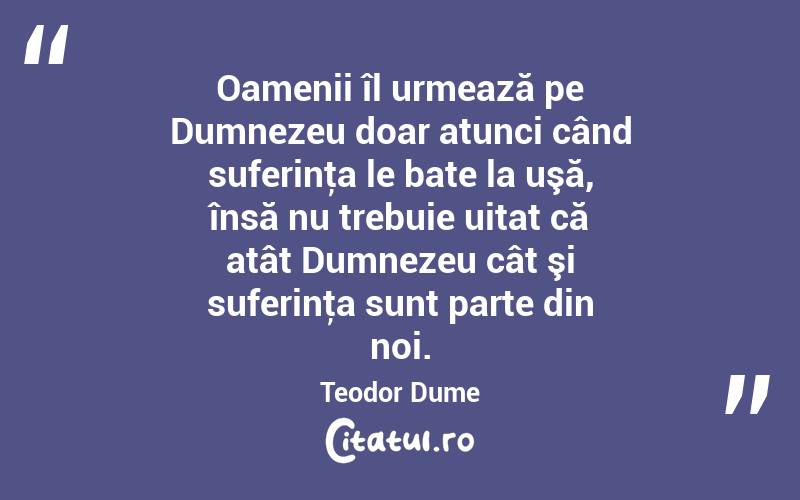 Oamenii îl urmează pe Dumnezeu doar atunci când suferinţa le bate la uşă, însă nu trebuie uitat că atât Dumnezeu cât şi suferinţa sunt parte din noi. Teodor Dume
