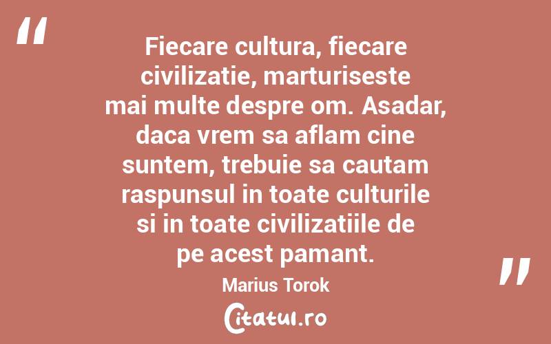 Fiecare cultura, fiecare civilizatie, marturiseste mai multe despre om. Asadar, daca vrem sa aflam cine suntem, trebuie sa cautam raspunsul in toate culturile si in toate civilizatiile de pe acest pamant. Marius Torok
