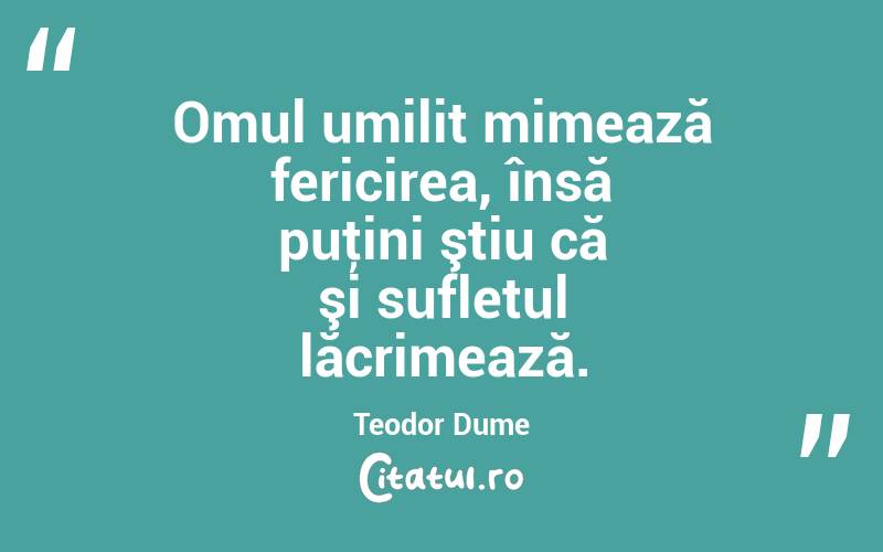 Omul umilit mimează fericirea, însă puţini ştiu că şi sufletul lăcrimează. Teodor Dume

