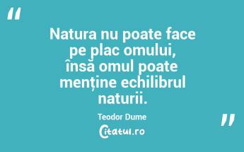 Natura nu poate face pe plac omului, însă omul poate menţine echilibrul naturii. Teodor Dume...