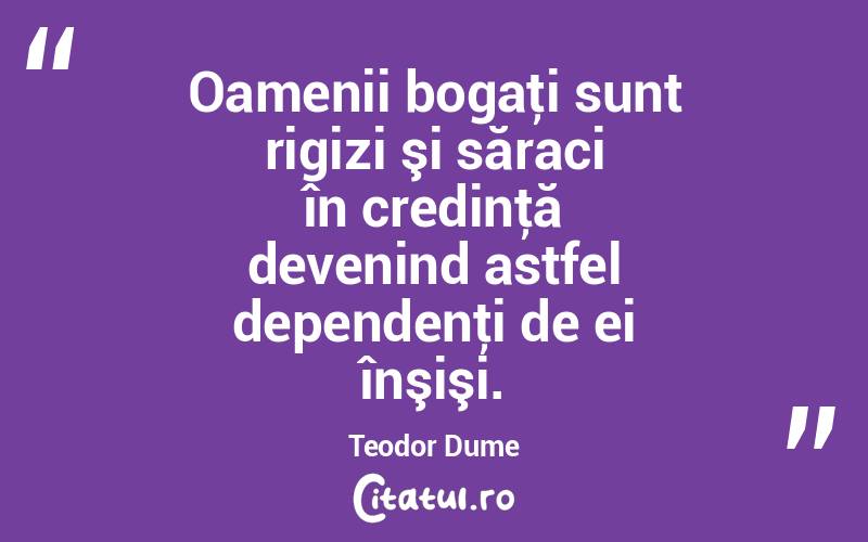 Oamenii bogaţi sunt rigizi şi săraci în credinţă devenind astfel dependenţi de ei înşişi. Teodor Dume
