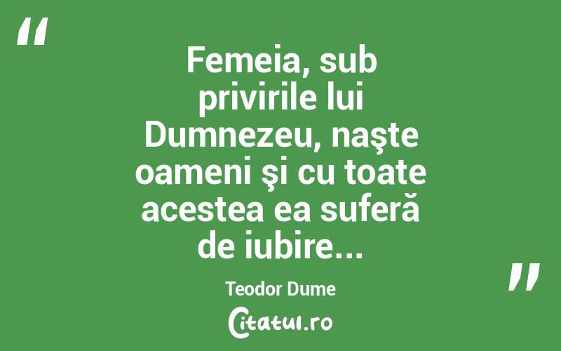 Femeia, sub privirile lui Dumnezeu, naşte oameni şi cu toate acestea ea suferă de iubire... Teodor Dume
