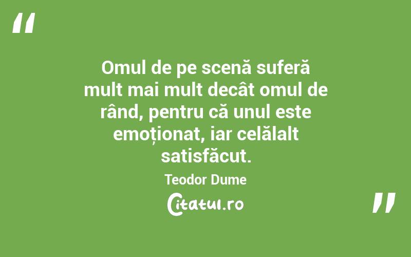 Omul de pe scenă suferă mult mai mult decât omul de rând, pentru că unul este emoţionat, iar celălalt satisfăcut. Teodor Dume
