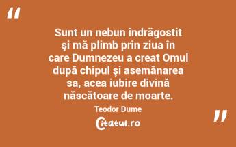 Sunt un nebun îndrăgostit şi mă plimb prin ziua în care Dumnezeu a creat Omul după chipul şi asemănarea sa, acea iubire divină născătoare de moarte. Teodor Dume...