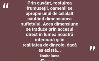 Prin cuvânt, rostuirea frumuseţii, oamenii se apropie unul de celălalt căutând dimensiunea sufletului. Acea dimensiune se traduce prin accesul direct în lumea noastră interioară şi în realitatea de dincolo, dacă ea există... Teodor Dume...