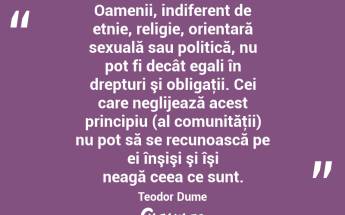 Oamenii, indiferent de etnie, religie, orientară sexuală sau politică, nu pot fi decât egali în drepturi şi obligaţii. Cei care neglijează acest principiu (al comunităţii) nu pot să se recunoască pe ei înşişi şi îşi neagă ceea ce sunt. Teodor Dume...