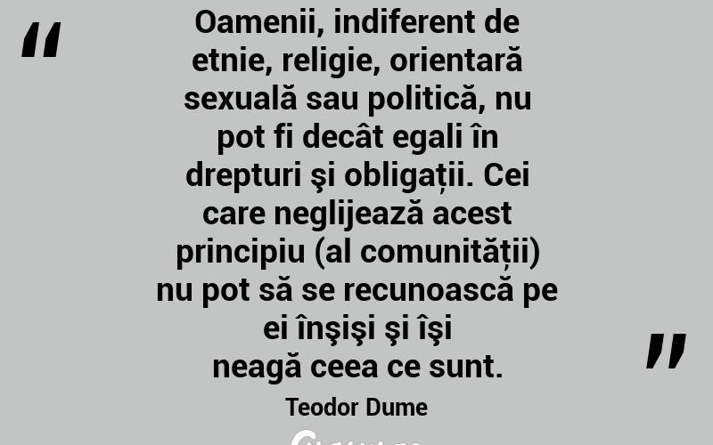 Oamenii, indiferent de etnie, religie, orientară sexuală sau politică, nu pot fi decât egali în drepturi şi obligaţii. Cei care neglijează acest principiu (al comunităţii) nu pot să se recunoască pe ei înşişi şi îşi neagă ceea ce sunt. Teodor Dume
