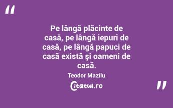  Pe lângă plăcinte de casă, pe lângă iepuri de casă, pe lângă papuci de casă există şi oameni de casă. Teodor Mazilu...