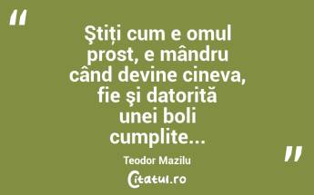 Ştiţi cum e omul prost, e mândru când devine cineva, fie şi datorită unei boli cumplite... Teodor Mazilu...