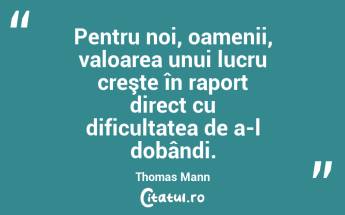 Pentru noi, oamenii, valoarea unui lucru creşte în raport direct cu dificultatea de a-l dobândi. Thomas Mann...