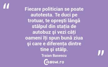 Fiecare politician se poate autotesta. Te duci pe trotuar, te opreşti lângă stâlpul din staţia de autobuz şi vezi câţi oameni îţi spun bună ziua şi care e diferenţa dintre tine şi stâlp. Traian Basescu...